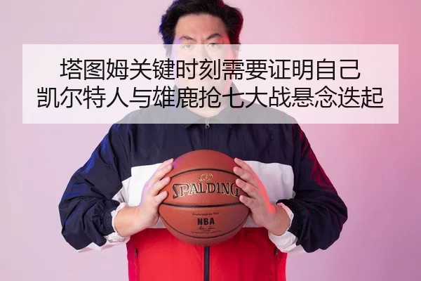 塔图姆关键时刻需要证明自己 凯尔特人与雄鹿抢七大战悬念迭起
