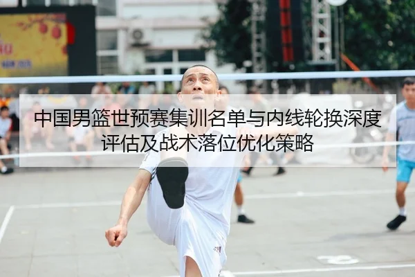 中国男篮世预赛集训名单与内线轮换深度评估及战术落位优化策略